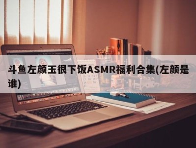 斗鱼左颜玉很下饭ASMR福利合集(左颜是谁)