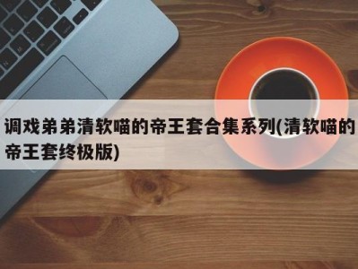 调戏弟弟清软喵的帝王套合集系列(清软喵的帝王套终极版)