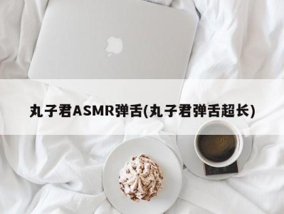 丸子君ASMR弹舌(丸子君弹舌超长)