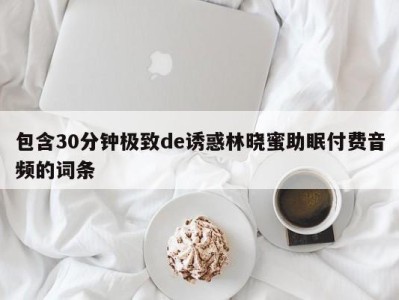 包含30分钟极致de诱惑林晓蜜助眠付费音频的词条