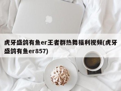 虎牙盛鸽有鱼er王者群热舞福利视频(虎牙盛鸽有鱼er857)