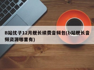 B站优子12月舰长续费音频包(b站舰长音频资源哪里有)