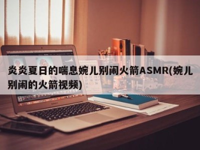 炎炎夏日的喘息婉儿别闹火箭ASMR(婉儿别闹的火箭视频)