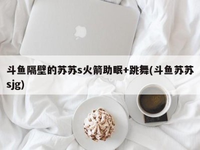 斗鱼隔壁的苏苏s火箭助眠+跳舞(斗鱼苏苏sjg)