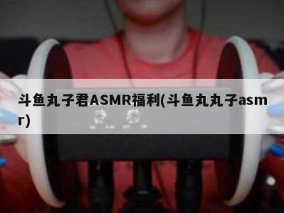 斗鱼丸子君ASMR福利(斗鱼丸丸子asmr)