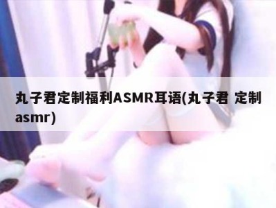 丸子君定制福利ASMR耳语(丸子君 定制asmr)