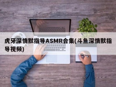 虎牙深情默指导ASMR合集(斗鱼深情默指导视频)