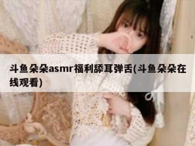 斗鱼朵朵asmr福利舔耳弹舌(斗鱼朵朵在线观看)