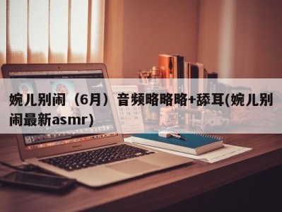 婉儿别闹（6月）音频略略略+舔耳(婉儿别闹最新asmr)