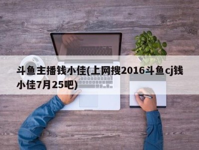 斗鱼主播钱小佳(上网搜2016斗鱼cj钱小佳7月25吧)