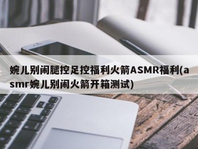 婉儿别闹腿控足控福利火箭ASMR福利(asmr婉儿别闹火箭开箱测试)