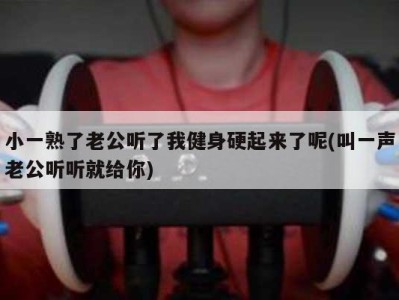 小一熟了老公听了我健身硬起来了呢(叫一声老公听听就给你)