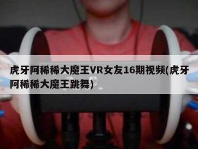 虎牙阿稀稀大魔王VR女友16期视频(虎牙阿稀稀大魔王跳舞)