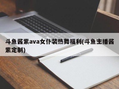 斗鱼酱紫ava女仆装热舞福利(斗鱼主播酱紫定制)