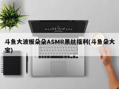 斗鱼大波板朵朵ASMR黑丝福利(斗鱼朵大宝)