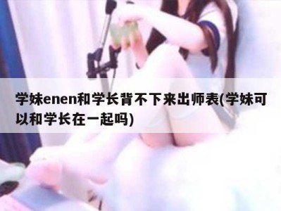 学妹enen和学长背不下来出师表(学妹可以和学长在一起吗)