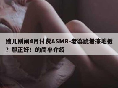 婉儿别闹4月付费ASMR-老婆跪着擦地板？那正好！的简单介绍