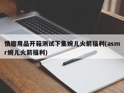 情趣用品开箱测试下集婉儿火箭福利(asmr婉儿火箭福利)