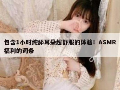 包含1小时纯舔耳朵超舒服的体验！ASMR福利的词条