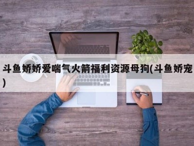 斗鱼娇娇爱喘气火箭福利资源母狗(斗鱼娇宠)