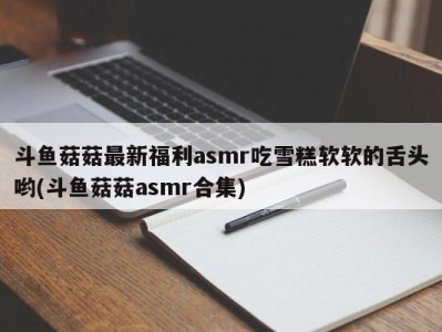 斗鱼菇菇最新福利asmr吃雪糕软软的舌头哟(斗鱼菇菇asmr合集)