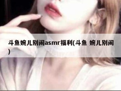 斗鱼婉儿别闹asmr福利(斗鱼 婉儿别闹)