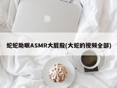 蛇蛇助眠ASMR大屁股(大蛇的视频全部)