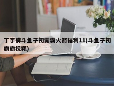 丁字裤斗鱼子初霸霸火箭福利11(斗鱼子初霸霸视频)