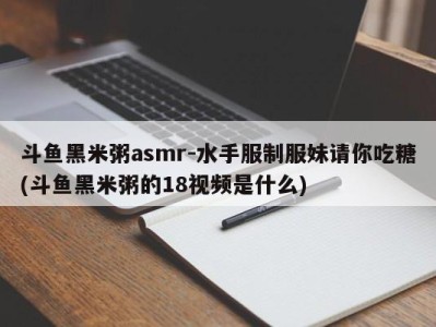 斗鱼黑米粥asmr-水手服制服妹请你吃糖(斗鱼黑米粥的18视频是什么)