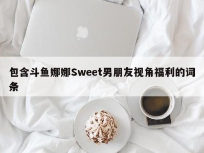 包含斗鱼娜娜Sweet男朋友视角福利的词条