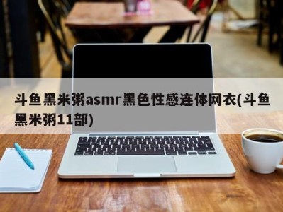 斗鱼黑米粥asmr黑色性感连体网衣(斗鱼黑米粥11部)