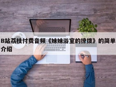 B站荔枝付费音频《妹妹浴室的撩拨》的简单介绍