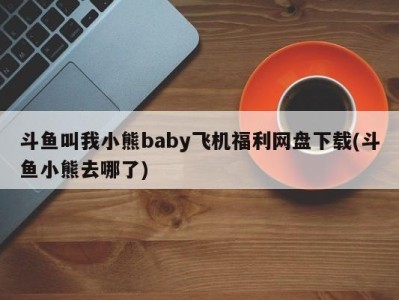 斗鱼叫我小熊baby飞机福利网盘下载(斗鱼小熊去哪了)