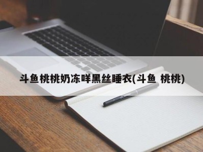 斗鱼桃桃奶冻咩黑丝睡衣(斗鱼 桃桃)