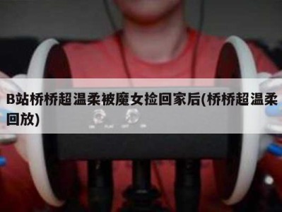 B站桥桥超温柔被魔女捡回家后(桥桥超温柔回放)