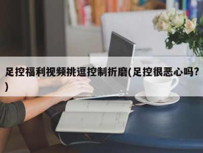 足控福利视频挑逗控制折磨(足控很恶心吗?)