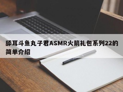 舔耳斗鱼丸子君ASMR火箭礼包系列22的简单介绍