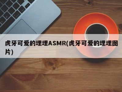 虎牙可爱的埋埋ASMR(虎牙可爱的埋埋图片)