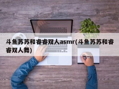 斗鱼苏苏和睿睿双人asmr(斗鱼苏苏和睿睿双人舞)