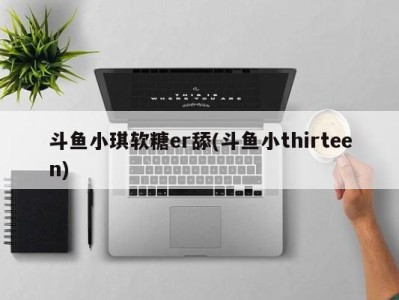 斗鱼小琪软糖er舔(斗鱼小thirteen)