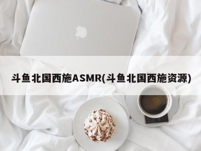 斗鱼北国西施ASMR(斗鱼北国西施资源)