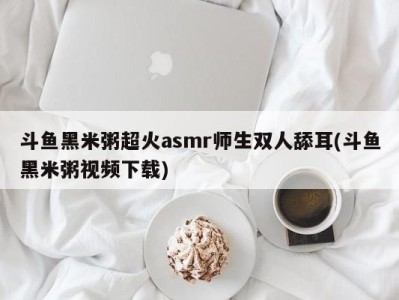 斗鱼黑米粥超火asmr师生双人舔耳(斗鱼黑米粥视频下载)