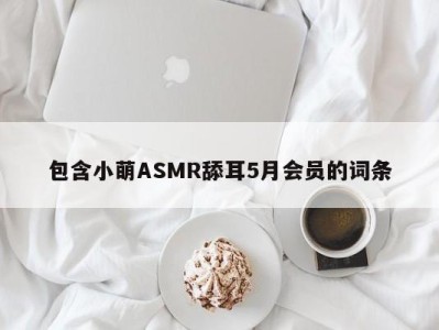 包含小萌ASMR舔耳5月会员的词条