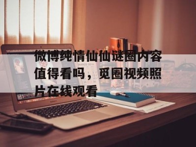 微博纯情仙仙谜圈内容值得看吗，觅圈视频照片在线观看