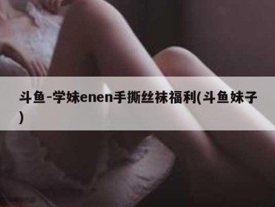 斗鱼-学妹enen手撕丝袜福利(斗鱼妹子)