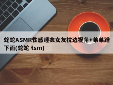 蛇蛇ASMR性感睡衣女友枕边视角+弟弟蹭下面(蛇蛇 tsm)