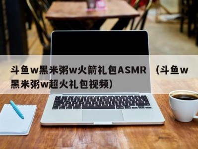 斗鱼w黑米粥w火箭礼包ASMR（斗鱼w黑米粥w超火礼包视频）