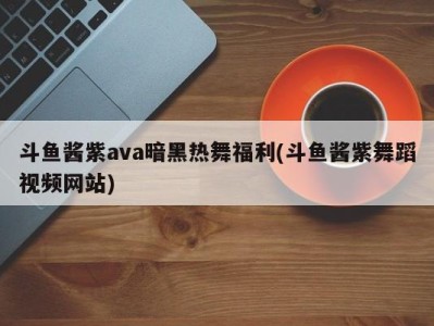 斗鱼酱紫ava暗黑热舞福利(斗鱼酱紫舞蹈视频网站)