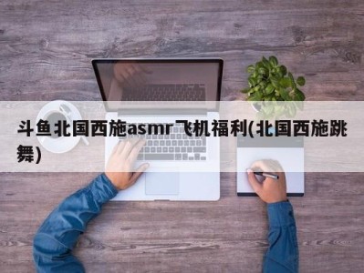 斗鱼北国西施asmr飞机福利(北国西施跳舞)