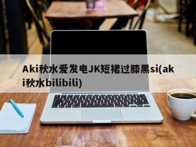 Aki秋水爱发电JK短裙过膝黑si(aki秋水bilibili)